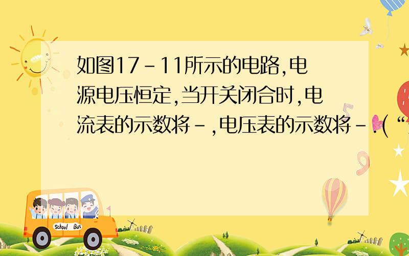 如图17-11所示的电路,电源电压恒定,当开关闭合时,电流表的示数将-,电压表的示数将-.(“变大”变小,不变)