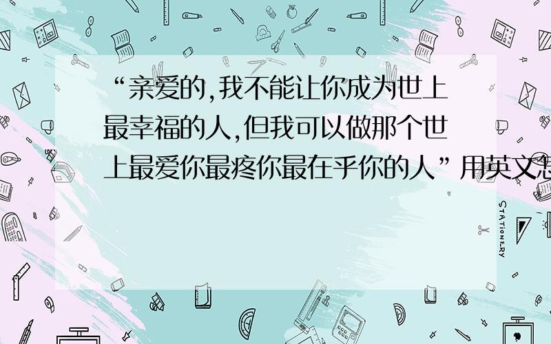 “亲爱的,我不能让你成为世上最幸福的人,但我可以做那个世上最爱你最疼你最在乎你的人”用英文怎么说?