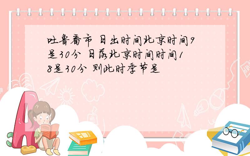 吐鲁番市 日出时间北京时间9是30分 日落北京时间时间18是30分 则此时季节是