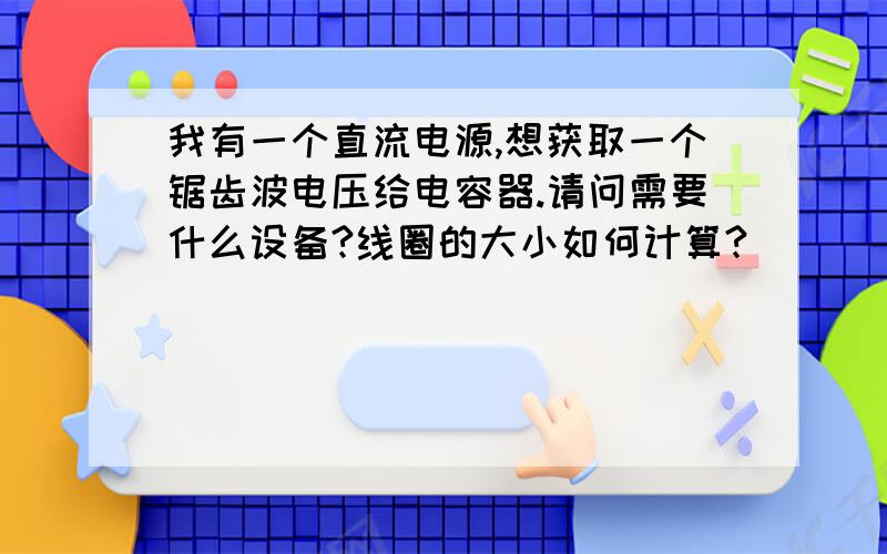 我有一个直流电源,想获取一个锯齿波电压给电容器.请问需要什么设备?线圈的大小如何计算?