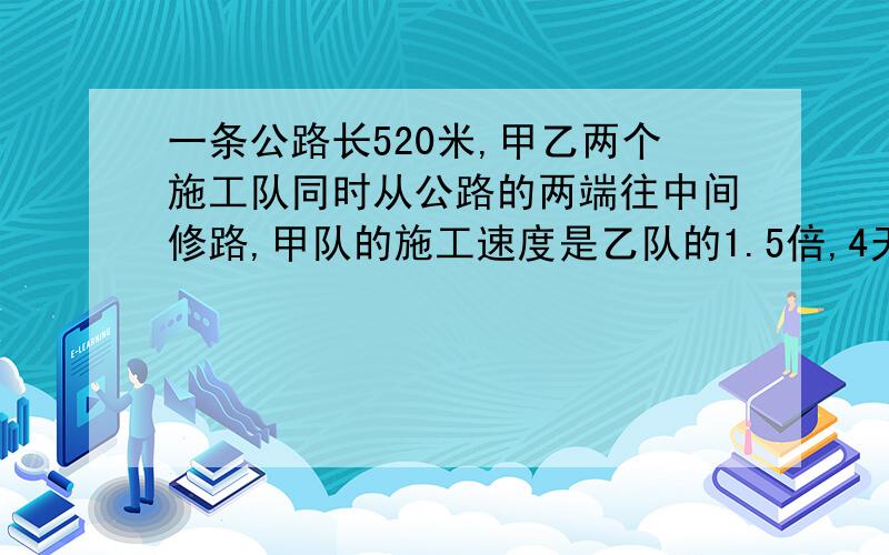 一条公路长520米,甲乙两个施工队同时从公路的两端往中间修路,甲队的施工速度是乙队的1.5倍,4天后,这条