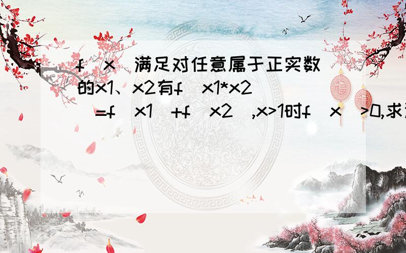 f(x)满足对任意属于正实数的x1、x2有f(x1*x2)=f(x1)+f(x2),x>1时f(x)>0,求证f(x)在