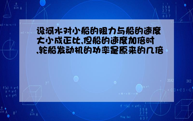 设河水对小船的阻力与船的速度大小成正比,但船的速度加倍时,轮船发动机的功率是原来的几倍