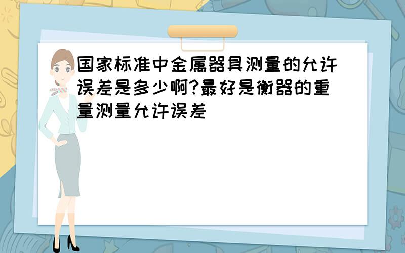 国家标准中金属器具测量的允许误差是多少啊?最好是衡器的重量测量允许误差