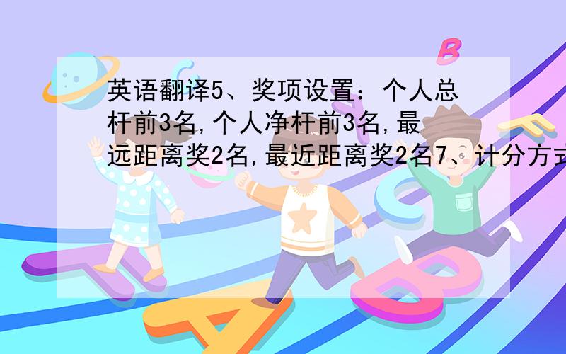 英语翻译5、奖项设置：个人总杆前3名,个人净杆前3名,最远距离奖2名,最近距离奖2名7、计分方式：新新贝利亚以上是需要翻