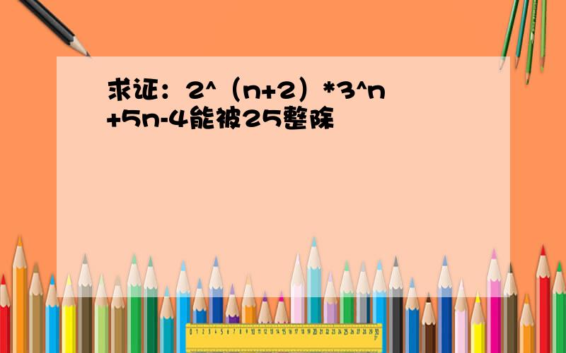 求证：2^（n+2）*3^n+5n-4能被25整除