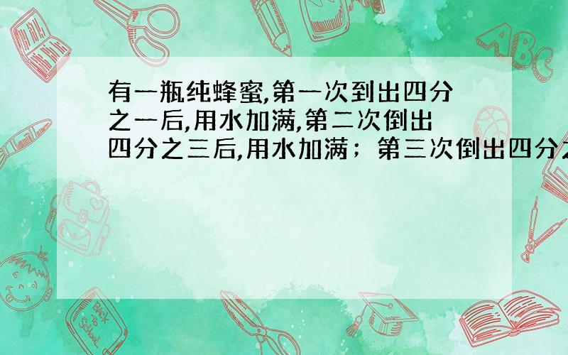 有一瓶纯蜂蜜,第一次到出四分之一后,用水加满,第二次倒出四分之三后,用水加满；第三次倒出四分之三后