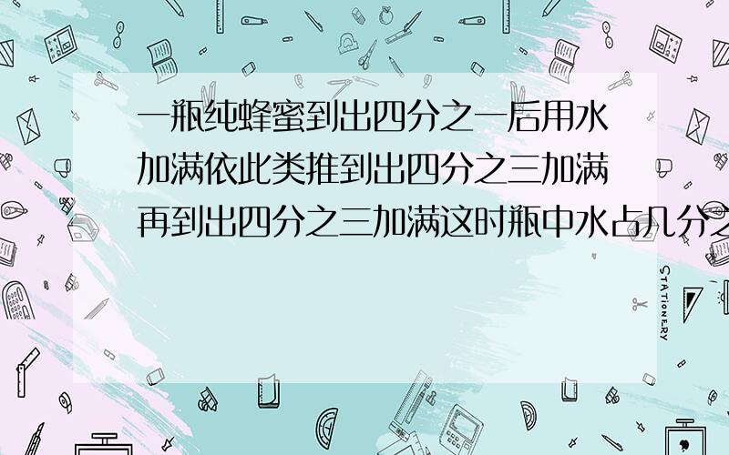 一瓶纯蜂蜜到出四分之一后用水加满依此类推到出四分之三加满再到出四分之三加满这时瓶中水占几分之几