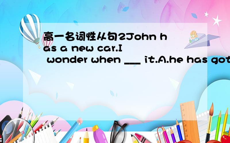 高一名词性从句2John has a new car.I wonder when ___ it.A.he has got