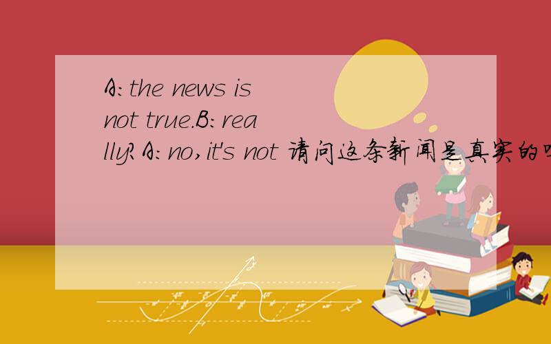 A:the news is not true.B:really?A:no,it's not 请问这条新闻是真实的吗