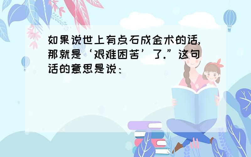 如果说世上有点石成金术的话,那就是‘艰难困苦’了.”这句话的意思是说：