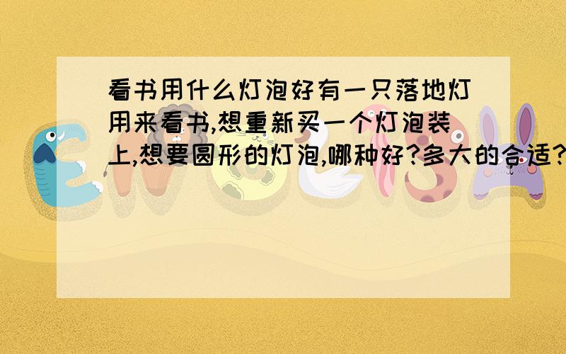 看书用什么灯泡好有一只落地灯用来看书,想重新买一个灯泡装上,想要圆形的灯泡,哪种好?多大的合适?