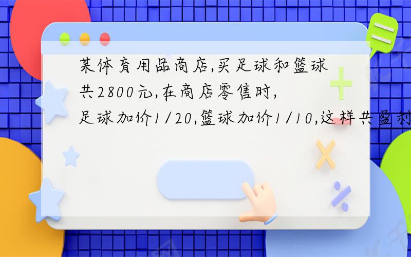 某体育用品商店,买足球和篮球共2800元,在商店零售时,足球加价1/20,篮球加价1/10,这样共盈利220元,原