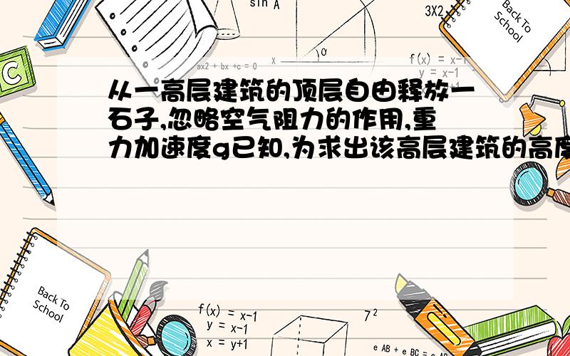 从一高层建筑的顶层自由释放一石子,忽略空气阻力的作用,重力加速度g已知,为求出该高层建筑的高度,还需