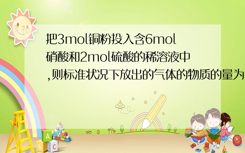 把3mol铜粉投入含6mol硝酸和2mol硫酸的稀溶液中,则标准状况下放出的气体的物质的量为