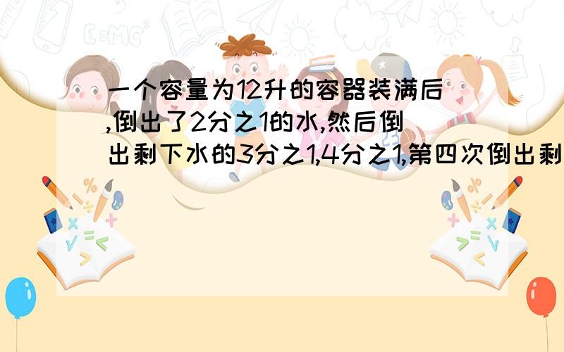 一个容量为12升的容器装满后,倒出了2分之1的水,然后倒出剩下水的3分之1,4分之1,第四次倒出剩下的水的