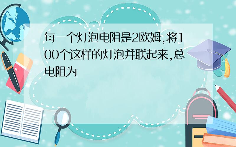 每一个灯泡电阻是2欧姆,将100个这样的灯泡并联起来,总电阻为