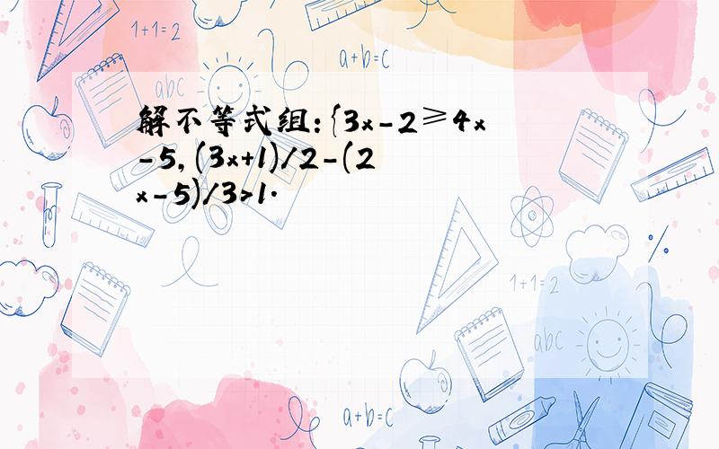 解不等式组：{3x-2≥4x-5,(3x+1)/2-(2x-5)/3＞1.