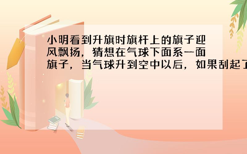 小明看到升旗时旗杆上的旗子迎风飘扬，猜想在气球下面系一面旗子，当气球升到空中以后，如果刮起了风，气球下面的旗子也会飘起来