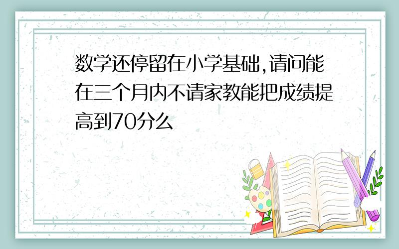 数学还停留在小学基础,请问能在三个月内不请家教能把成绩提高到70分么