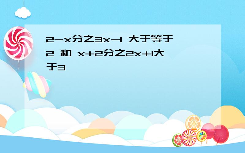 2-x分之3x-1 大于等于2 和 x+2分之2x+1大于3