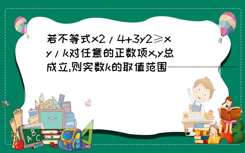 若不等式x2/4+3y2≥xy/k对任意的正数项x,y总成立,则实数k的取值范围——————