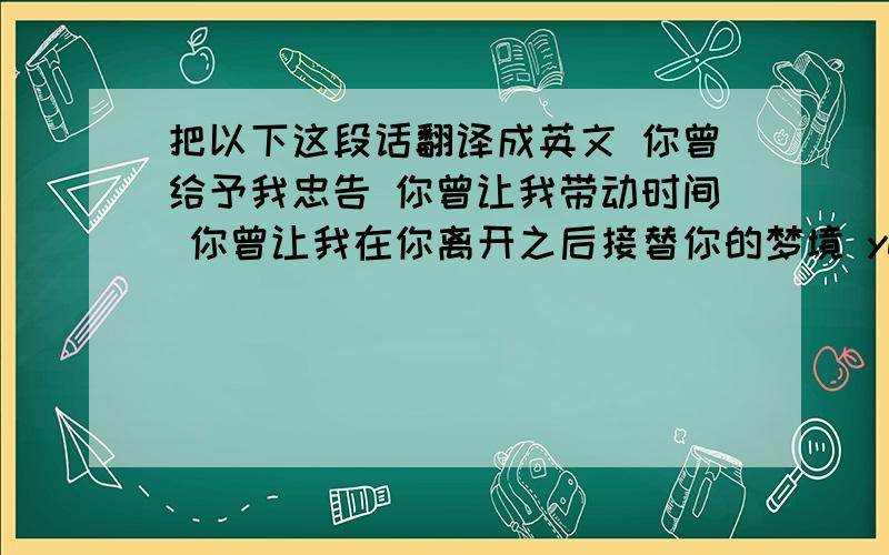 把以下这段话翻译成英文 你曾给予我忠告 你曾让我带动时间 你曾让我在你离开之后接替你的梦境 yes