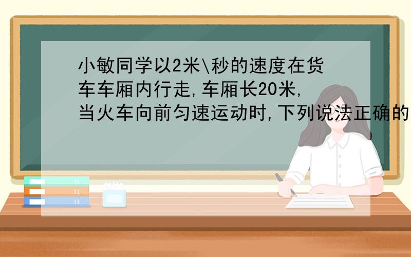 小敏同学以2米\秒的速度在货车车厢内行走,车厢长20米,当火车向前匀速运动时,下列说法正确的是：A.小敏用10秒钟从车尾