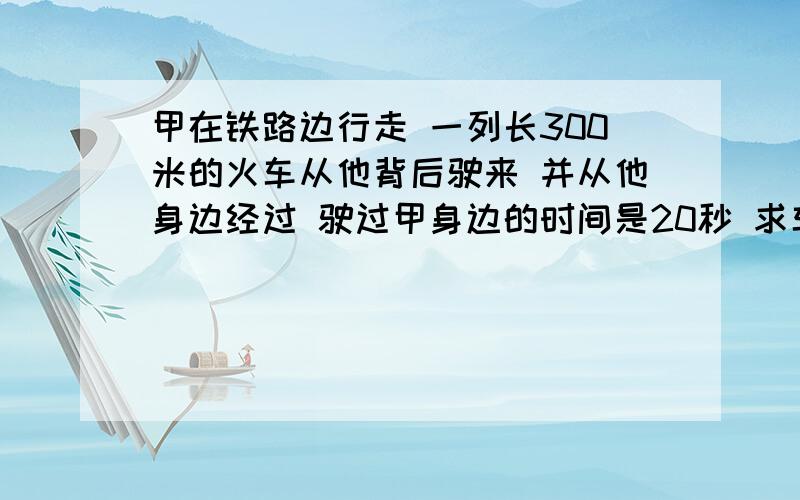 甲在铁路边行走 一列长300米的火车从他背后驶来 并从他身边经过 驶过甲身边的时间是20秒 求车速