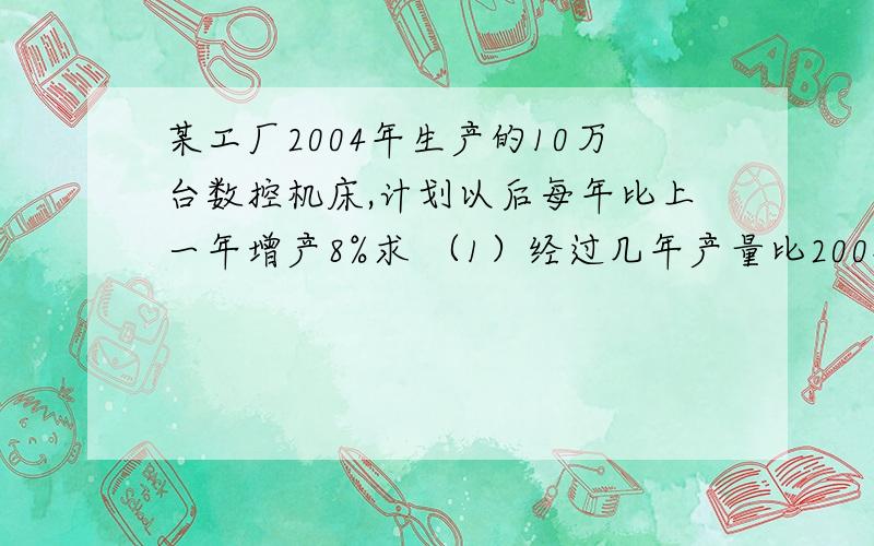 某工厂2004年生产的10万台数控机床,计划以后每年比上一年增产8%求 （1）经过几年产量比2004年产量翻一番