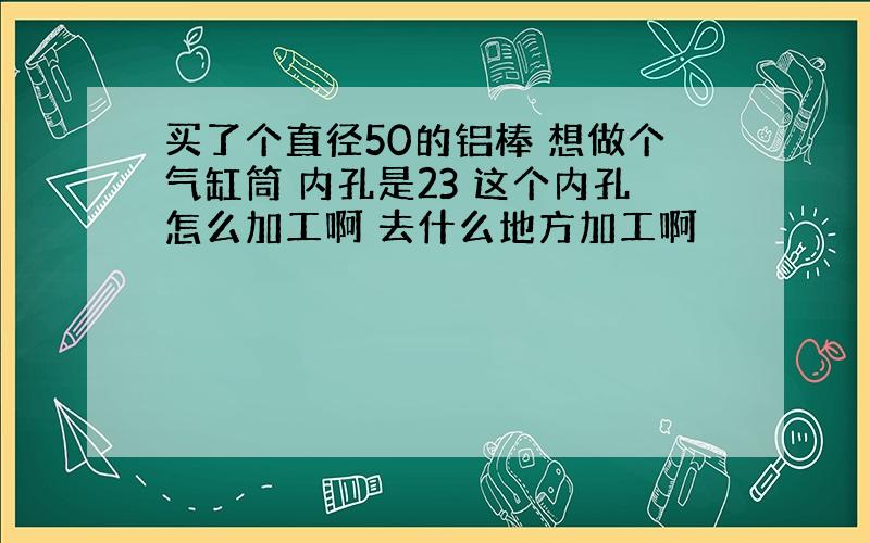 买了个直径50的铝棒 想做个气缸筒 内孔是23 这个内孔怎么加工啊 去什么地方加工啊