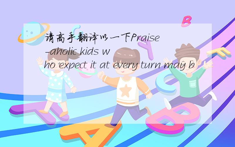 请高手翻译以一下Praise-aholic kids who expect it at every turn may b