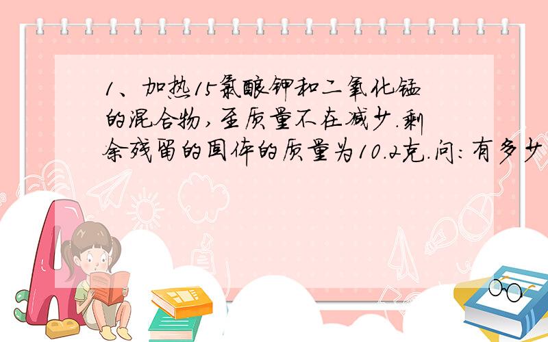 1、加热15氯酸钾和二氧化锰的混合物,至质量不在减少.剩余残留的固体的质量为10.2克.问：有多少克氧气生成?生成的氧气