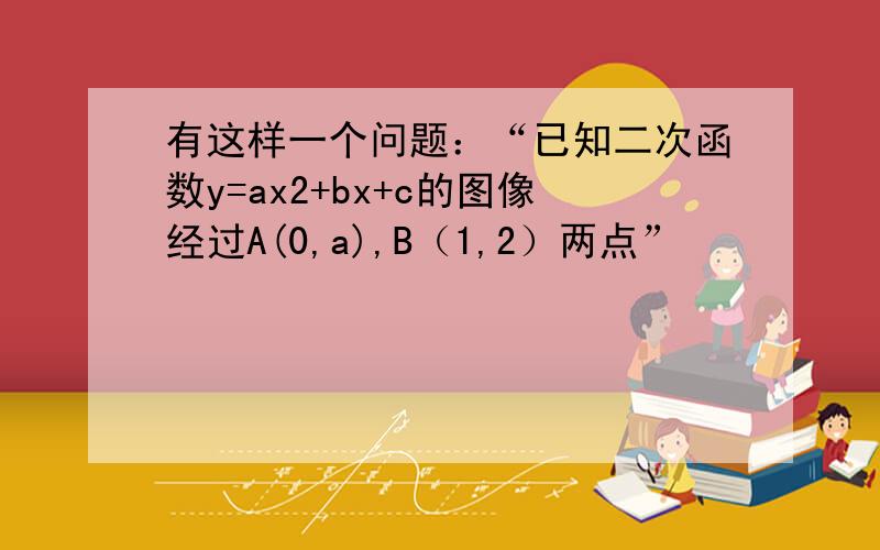 有这样一个问题：“已知二次函数y=ax2+bx+c的图像经过A(0,a),B（1,2）两点”