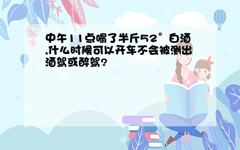 中午11点喝了半斤52°白酒,什么时候可以开车不会被测出酒驾或醉驾?