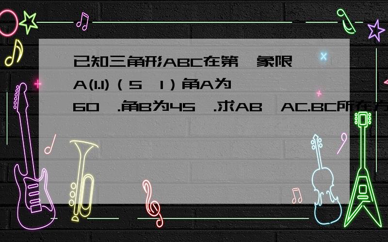 已知三角形ABC在第一象限,A(1.1)（5,1）角A为60°.角B为45°.求AB,AC.BC所在方程.求AC和BC所