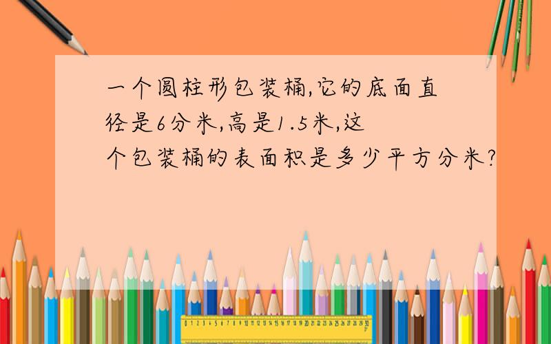 一个圆柱形包装桶,它的底面直径是6分米,高是1.5米,这个包装桶的表面积是多少平方分米?