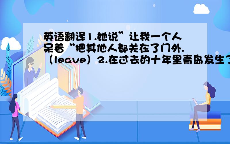 英语翻译1.她说”让我一个人呆着“把其他人都关在了门外.（leave）2.在过去的十年里青岛发生了巨大的变化.（past