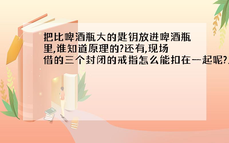 把比啤酒瓶大的匙钥放进啤酒瓶里,谁知道原理的?还有,现场借的三个封闭的戒指怎么能扣在一起呢?又怎么分开呢?能答出来的重分