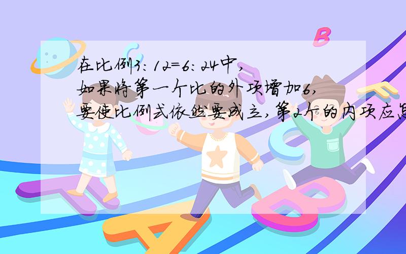 在比例3:12=6:24中,如果将第一个比的外项增加6,要使比例式依然要成立,第2个的内项应怎样变化?