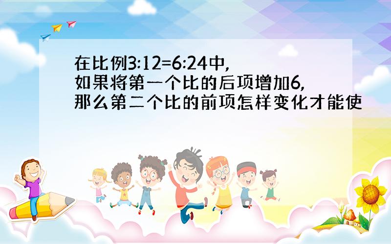 在比例3:12=6:24中,如果将第一个比的后项增加6,那么第二个比的前项怎样变化才能使