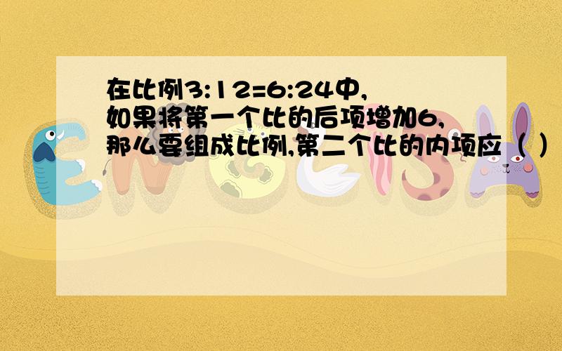 在比例3:12=6:24中,如果将第一个比的后项增加6,那么要组成比例,第二个比的内项应（ ）