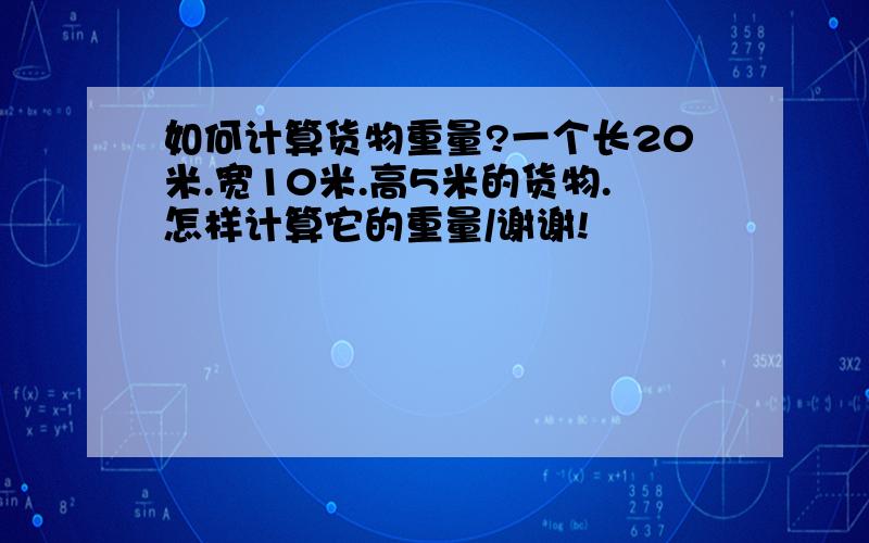 如何计算货物重量?一个长20米.宽10米.高5米的货物.怎样计算它的重量/谢谢!