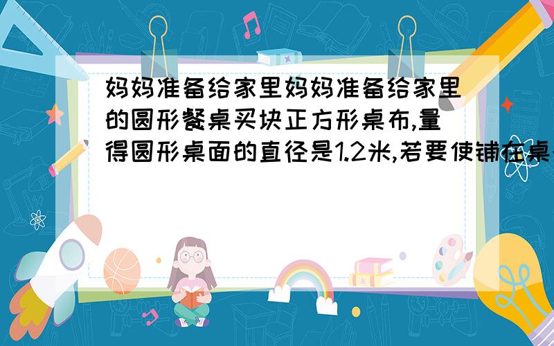 妈妈准备给家里妈妈准备给家里的圆形餐桌买块正方形桌布,量得圆形桌面的直径是1.2米,若要使铺在桌的圆形餐桌买块正方形桌布