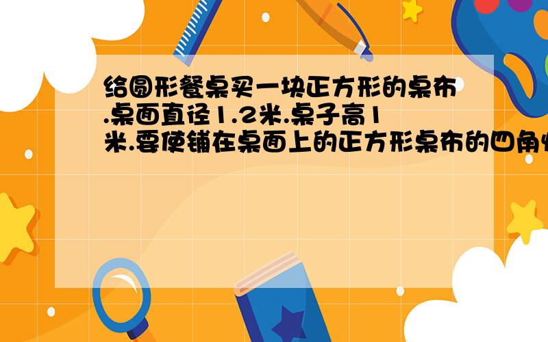 给圆形餐桌买一块正方形的桌布.桌面直径1.2米.桌子高1米.要使铺在桌面上的正方形桌布的四角恰好接触地面