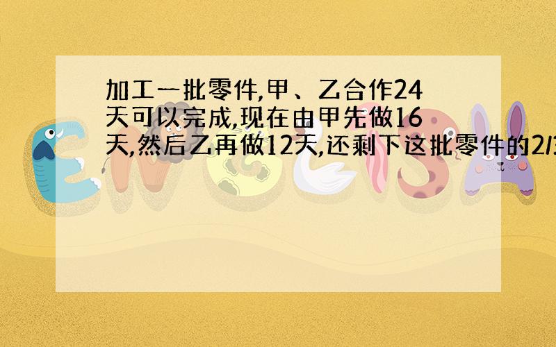 加工一批零件,甲、乙合作24天可以完成,现在由甲先做16天,然后乙再做12天,还剩下这批零件的2/3没有完成,已知甲每天