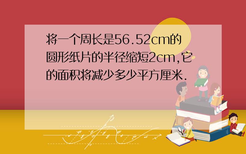 将一个周长是56.52cm的圆形纸片的半径缩短2cm,它的面积将减少多少平方厘米.