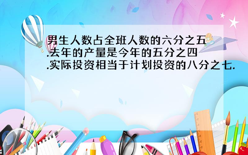 男生人数占全班人数的六分之五.去年的产量是今年的五分之四.实际投资相当于计划投资的八分之七.