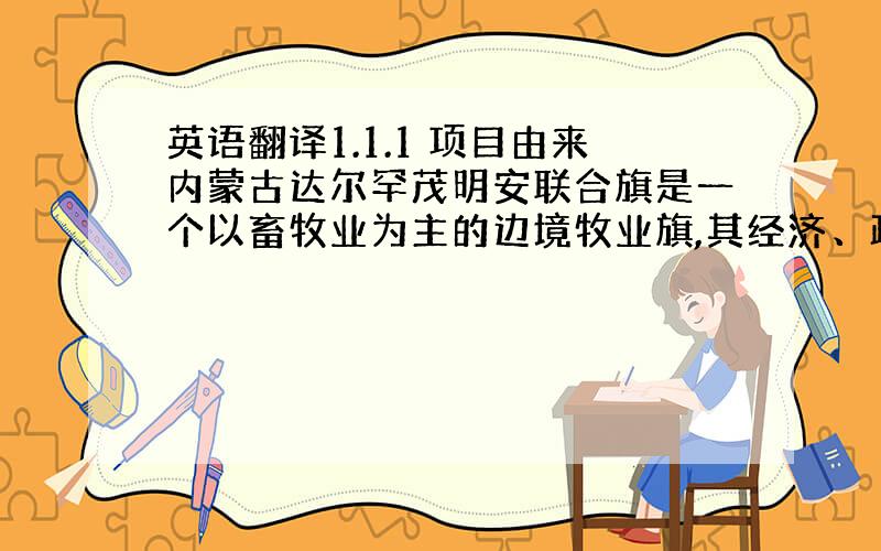 英语翻译1.1.1 项目由来内蒙古达尔罕茂明安联合旗是一个以畜牧业为主的边境牧业旗,其经济、政治和文化中心百灵庙镇现在的