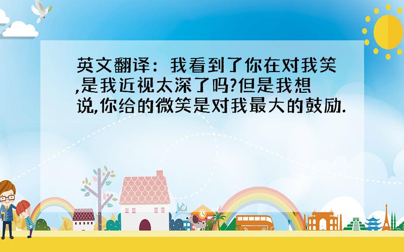 英文翻译：我看到了你在对我笑,是我近视太深了吗?但是我想说,你给的微笑是对我最大的鼓励.